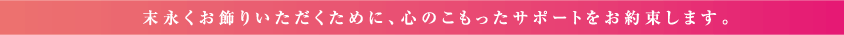 末永くお飾りいただくために、心のこもったサポートをお約束します。